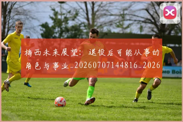 梅西未来展望：退役后可能从事的角色与事业_20260707144816_20260731181814