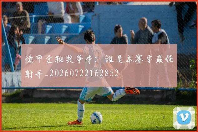 德甲金靴奖争夺:谁是本赛季最强射手_20260722162852