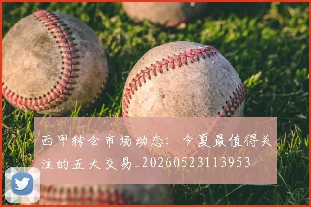西甲转会市场动态：今夏最值得关注的五大交易_20260523113953