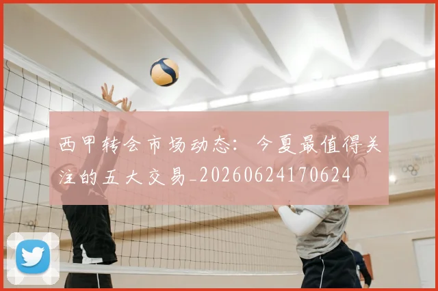 西甲转会市场动态：今夏最值得关注的五大交易_20260624170624