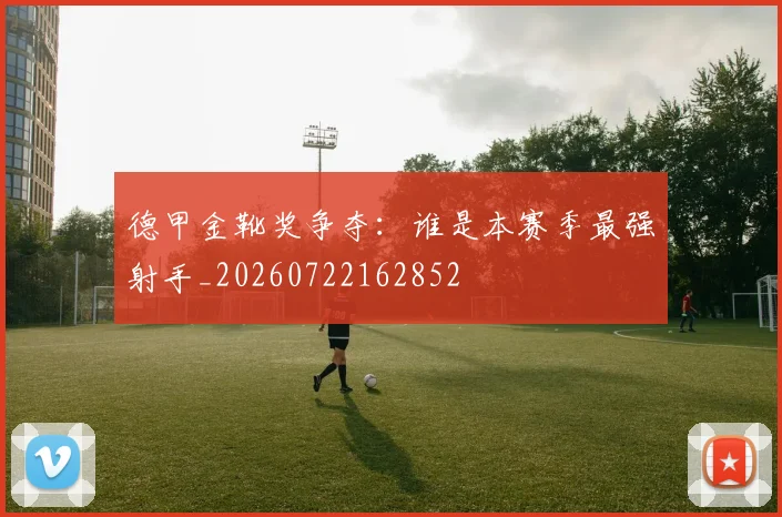 德甲金靴奖争夺：谁是本赛季最强射手_20260722162852