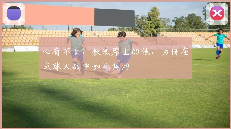 心有不甘，教练席上的他，为何在点球大战中如此焦灼