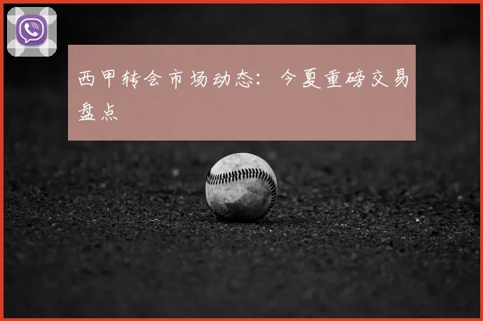 西甲转会市场动态：今夏重磅交易盘点