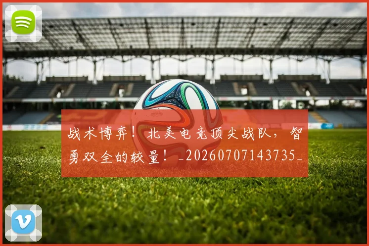 战术博弈！北美电竞顶尖战队，智勇双全的较量！_20260707143735_20260723181529