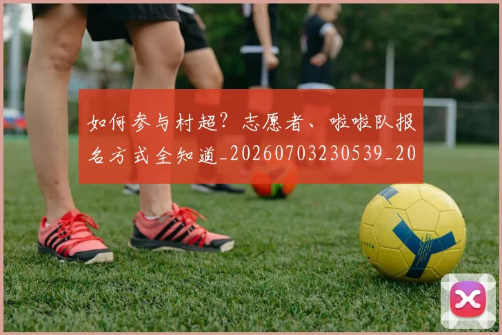如何参与村超？志愿者、啦啦队报名方式全知道_20260703230539_20260722150221