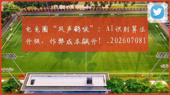 电竞圈“风声鹤唳”：AI识别算法升级，作弊成本飙升！_20260708193039