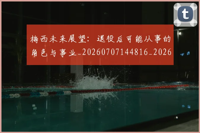 梅西未来展望:退役后可能从事的角色与事业_20260707144816_20260731181814