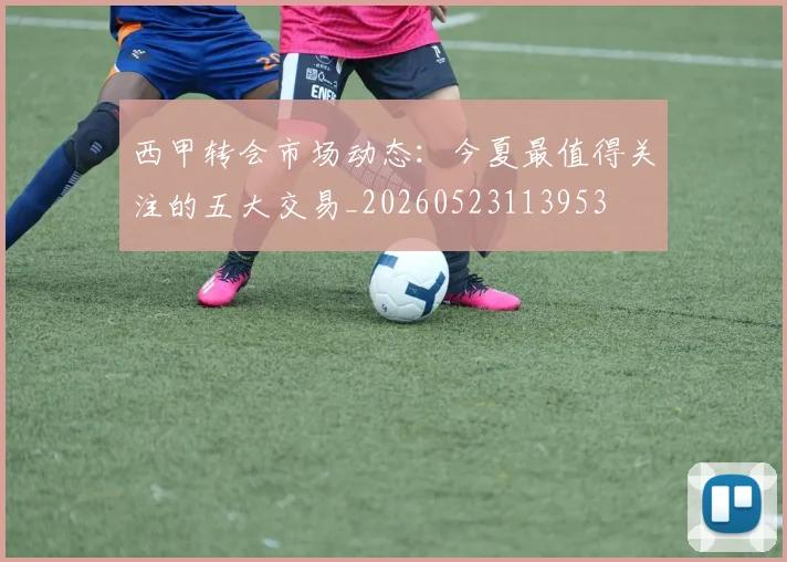 西甲转会市场动态:今夏最值得关注的五大交易_20260523113953