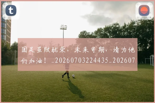 国足虽败犹荣，未来可期，请为他们加油！_20260703224435_20260719165345