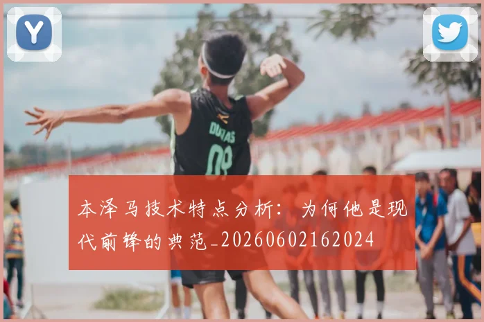 本泽马技术特点分析:为何他是现代前锋的典范_20260602162024