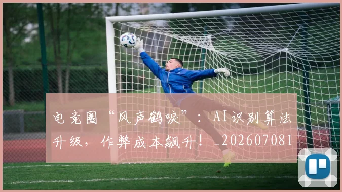 电竞圈“风声鹤唳”：AI识别算法升级，作弊成本飙升！_20260708193039
