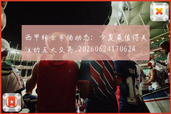西甲转会市场动态:今夏最值得关注的五大交易_20260624170624