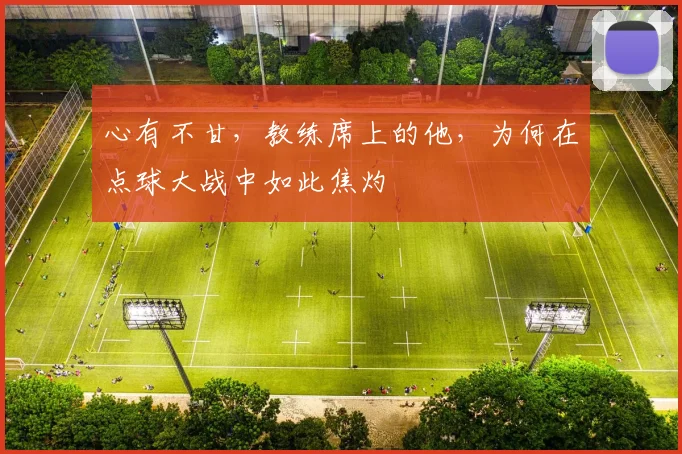 心有不甘,教练席上的他,为何在点球大战中如此焦灼