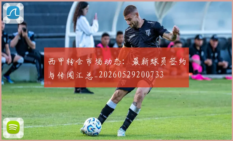 西甲转会市场动态：最新球员签约与传闻汇总_20260529200733
