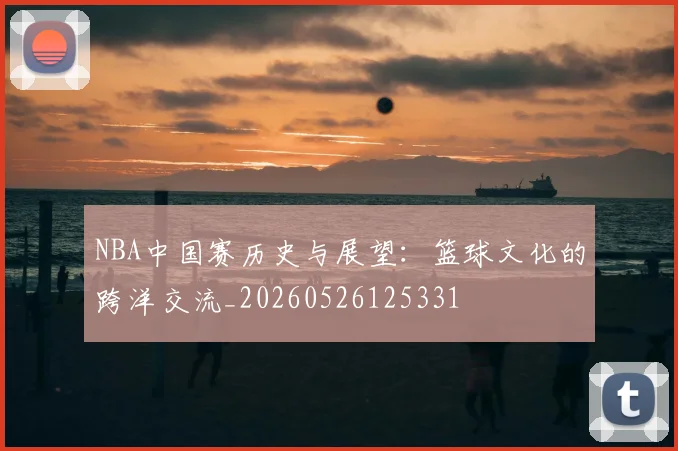 NBA中国赛历史与展望：篮球文化的跨洋交流_20260526125331