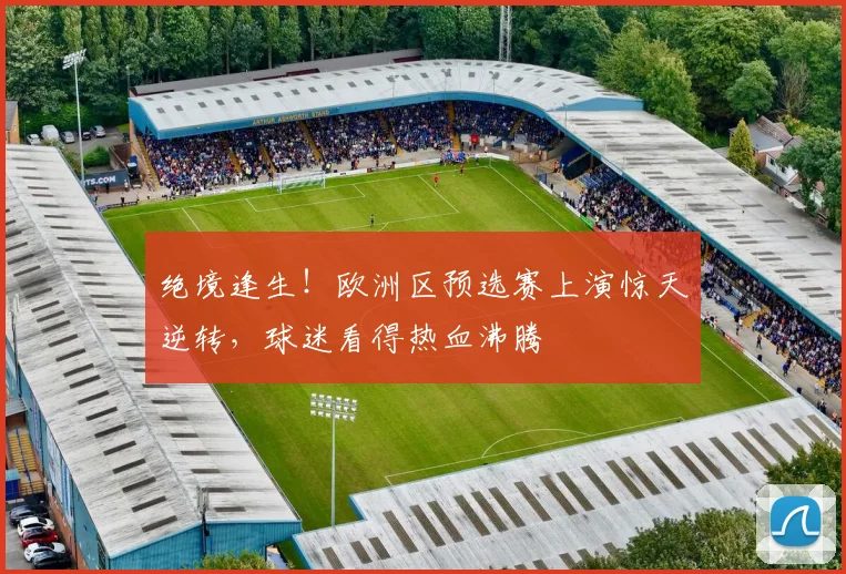 绝境逢生！欧洲区预选赛上演惊天逆转，球迷看得热血沸腾