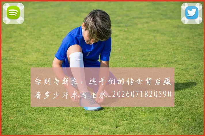 告别与新生,选手们的转会背后藏着多少汗水与泪水_20260718205900