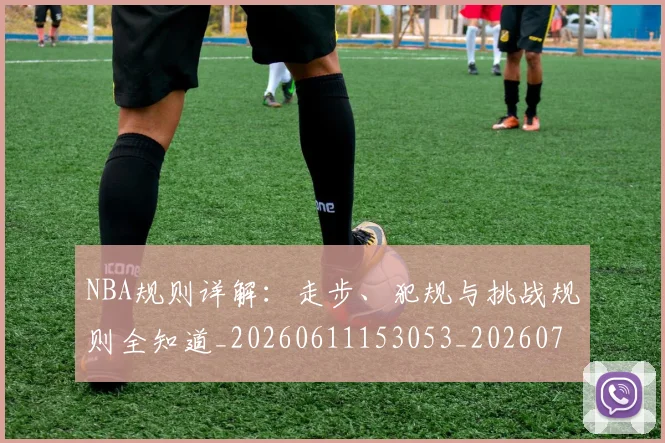 NBA规则详解:走步、犯规与挑战规则全知道_20260611153053_20260702171533